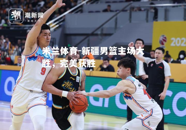 米兰体育-新疆男篮主场大胜，完美获胜