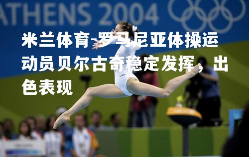 米兰体育-罗马尼亚体操运动员贝尔古奇稳定发挥，出色表现
