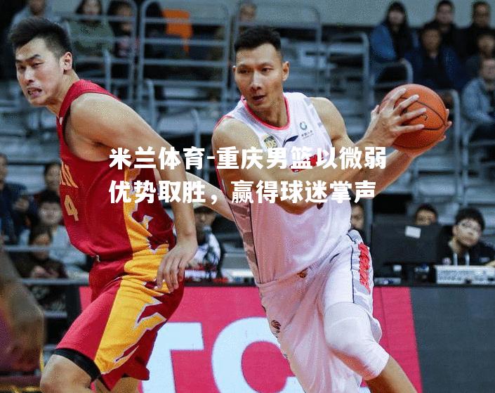 米兰体育-重庆男篮以微弱优势取胜，赢得球迷掌声