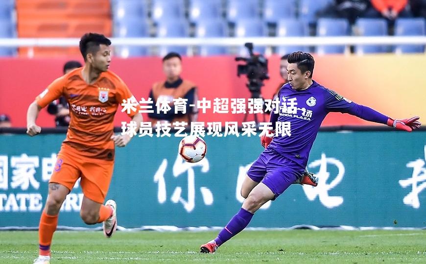 米兰体育-中超强强对话，球员技艺展现风采无限
