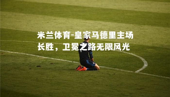 米兰体育-皇家马德里主场长胜，卫冕之路无限风光