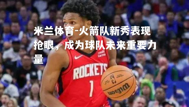 米兰体育-火箭队新秀表现抢眼，成为球队未来重要力量