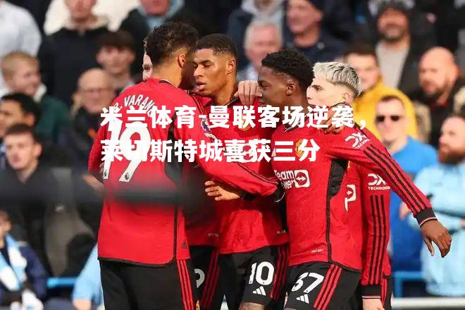 米兰体育-曼联客场逆袭，莱切斯特城喜获三分