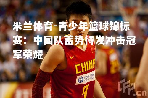 米兰体育-青少年篮球锦标赛：中国队蓄势待发冲击冠军荣耀