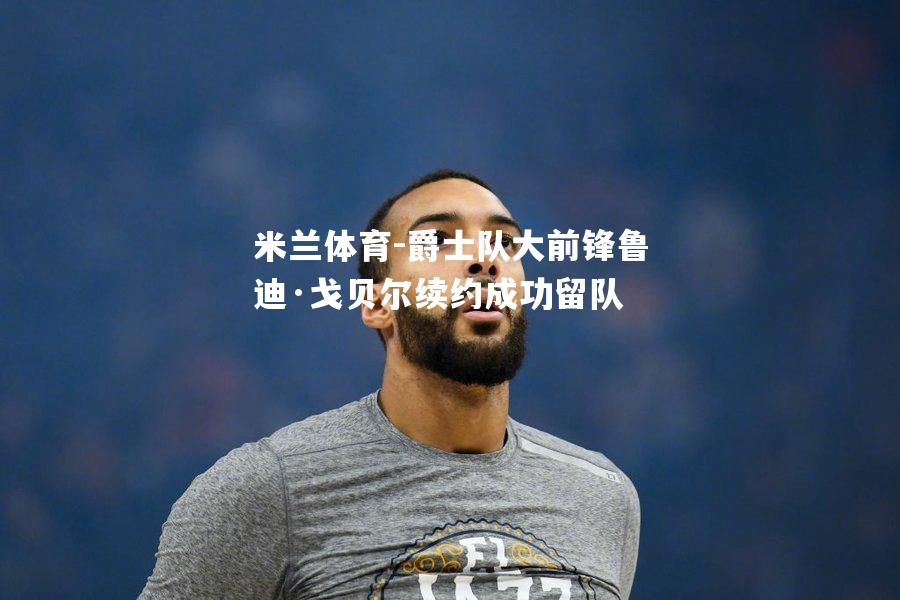 米兰体育-爵士队大前锋鲁迪·戈贝尔续约成功留队