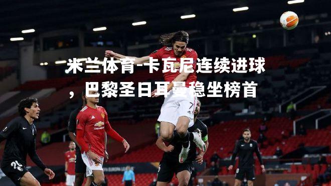 米兰体育-卡瓦尼连续进球，巴黎圣日耳曼稳坐榜首