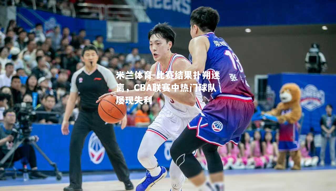 米兰体育-比赛结果扑朔迷离，CBA联赛中热门球队屡现失利