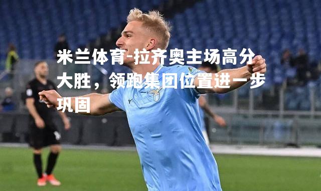 米兰体育-拉齐奥主场高分大胜，领跑集团位置进一步巩固
