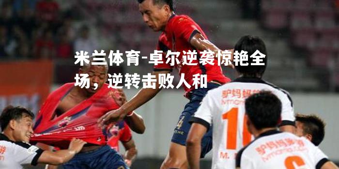 米兰体育-卓尔逆袭惊艳全场，逆转击败人和