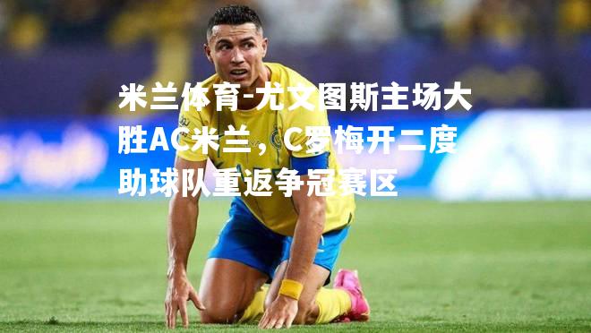 米兰体育-尤文图斯主场大胜AC米兰，C罗梅开二度助球队重返争冠赛区