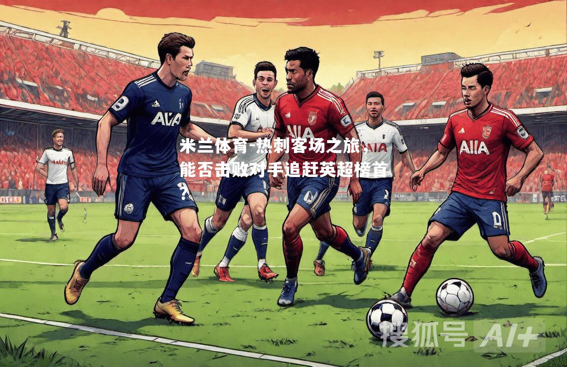 米兰体育-热刺客场之旅，能否击败对手追赶英超榜首？
