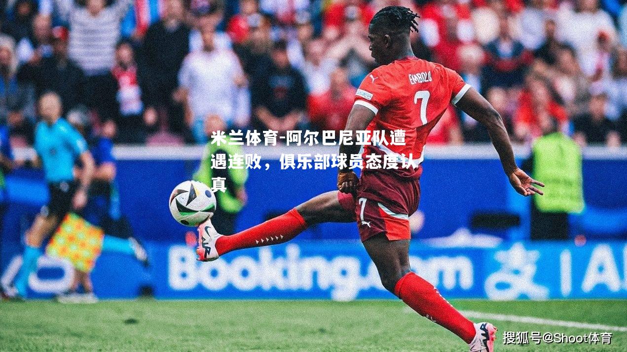 米兰体育-阿尔巴尼亚队遭遇连败，俱乐部球员态度认真