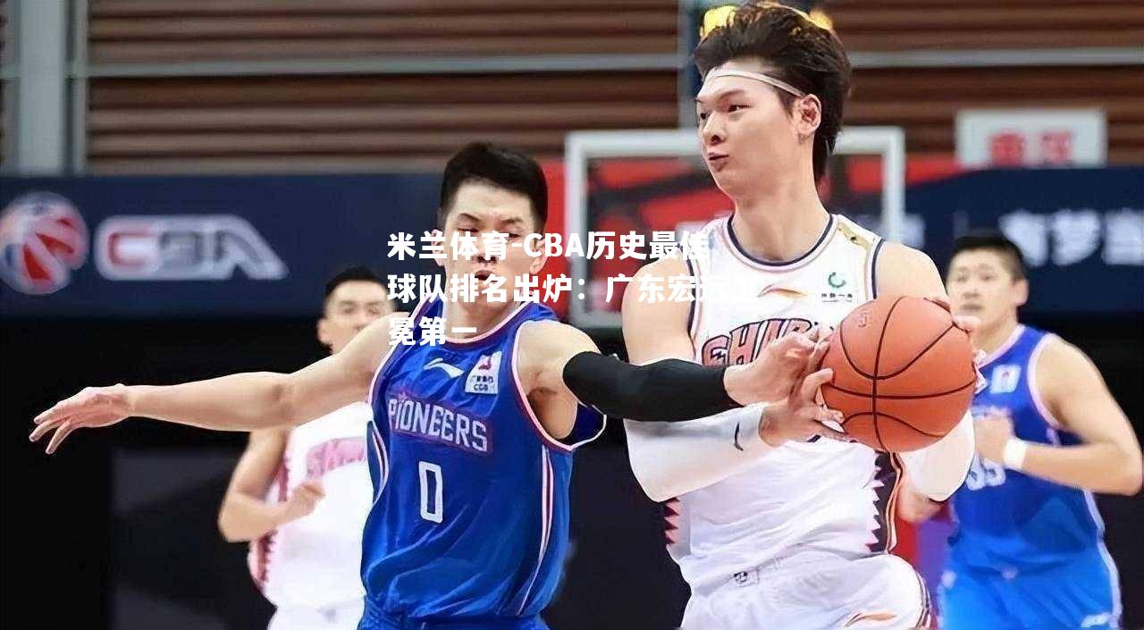 米兰体育-CBA历史最佳球队排名出炉：广东宏远卫冕第一