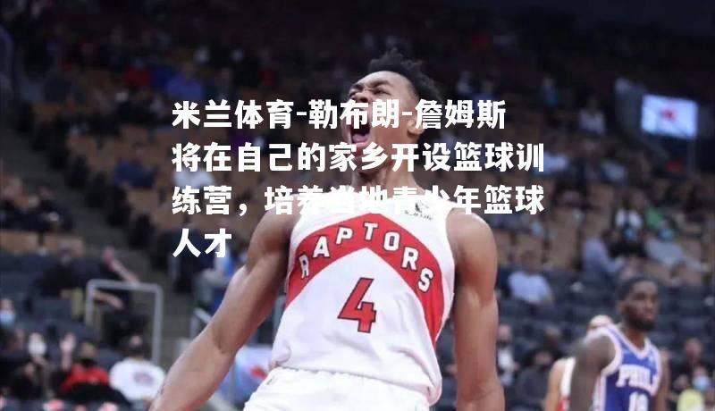 米兰体育-勒布朗-詹姆斯将在自己的家乡开设篮球训练营，培养当地青少年篮球人才