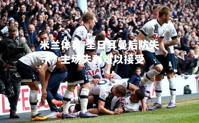 米兰体育-圣日耳曼后防失守，主场失利难以接受