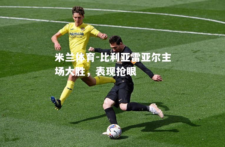 米兰体育-比利亚雷亚尔主场大胜，表现抢眼