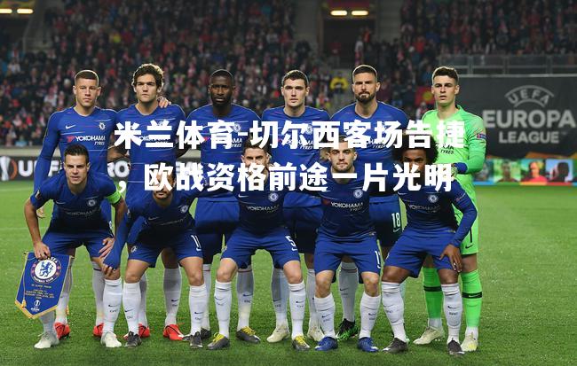 米兰体育-切尔西客场告捷，欧战资格前途一片光明