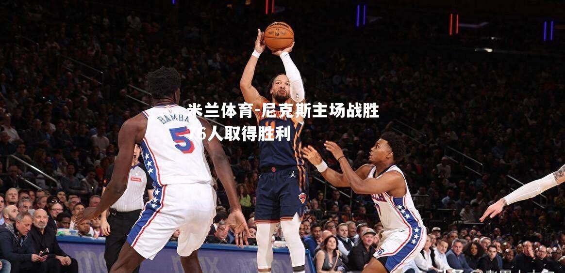 米兰体育-尼克斯主场战胜76人取得胜利
