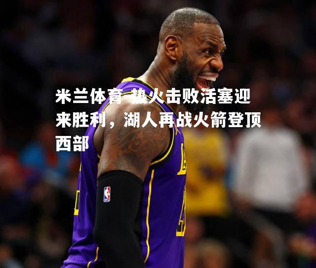 米兰体育-热火击败活塞迎来胜利，湖人再战火箭登顶西部