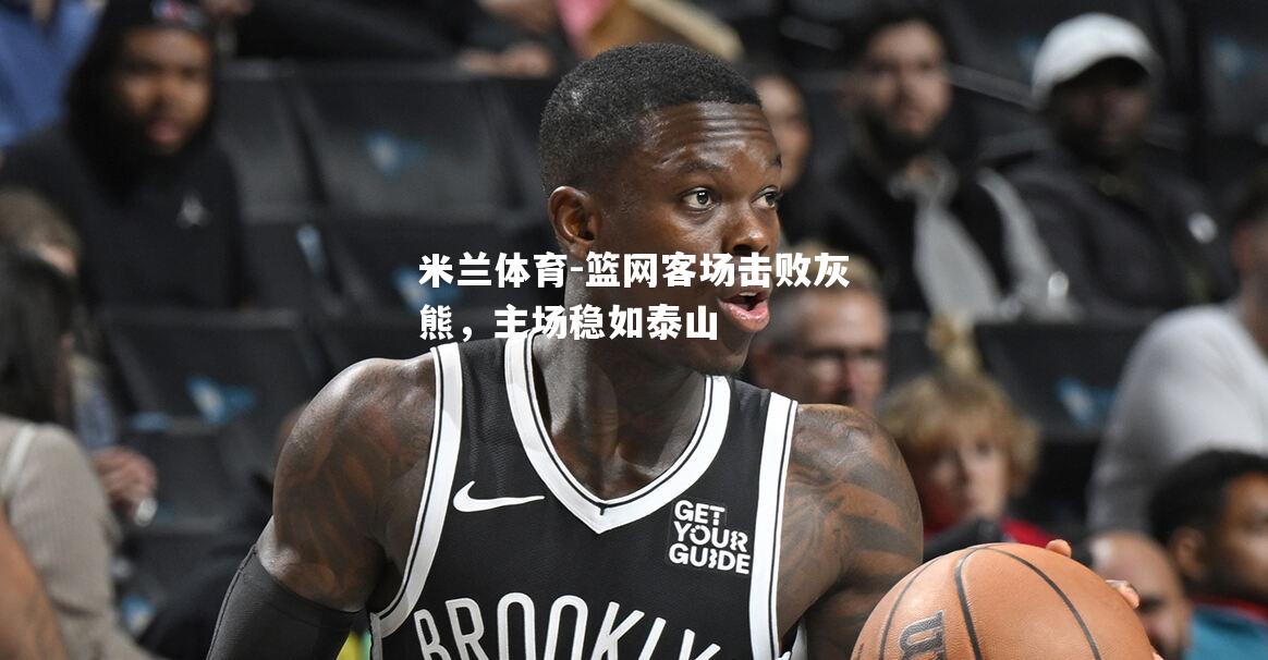 米兰体育-篮网客场击败灰熊，主场稳如泰山