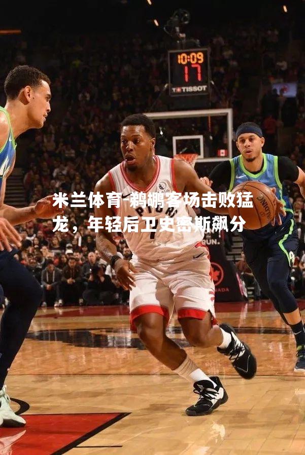 米兰体育-鹈鹕客场击败猛龙，年轻后卫史密斯飙分