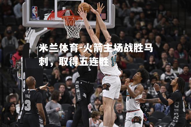 米兰体育-火箭主场战胜马刺，取得五连胜