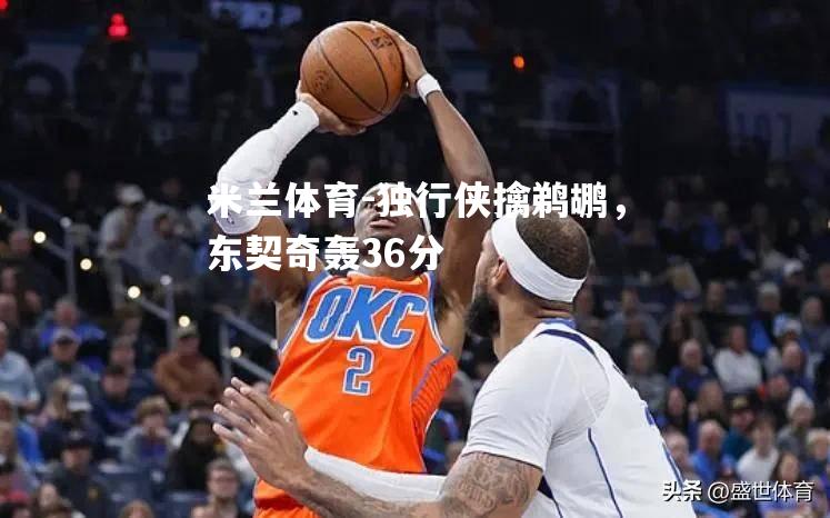 米兰体育-独行侠擒鹈鹕，东契奇轰36分