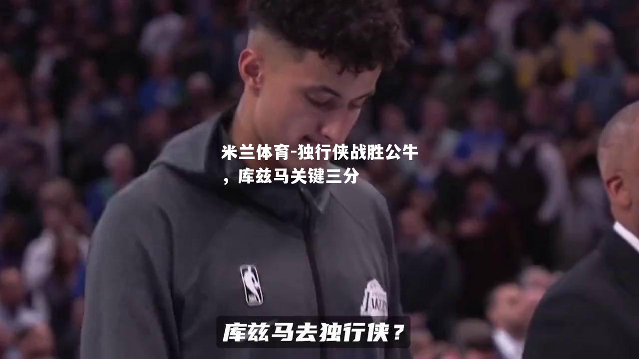 米兰体育-独行侠战胜公牛，库兹马关键三分