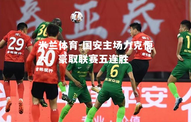 米兰体育-国安主场力克恒大，豪取联赛五连胜