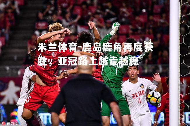米兰体育-鹿岛鹿角再度获胜，亚冠路上越走越稳