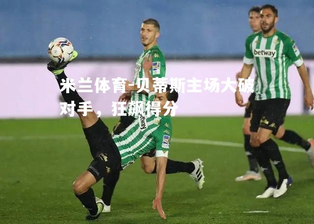 米兰体育-贝蒂斯主场大破对手，狂飙得分