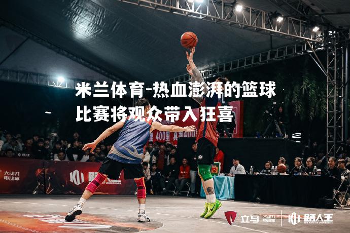 热血澎湃的篮球比赛将观众带入狂喜